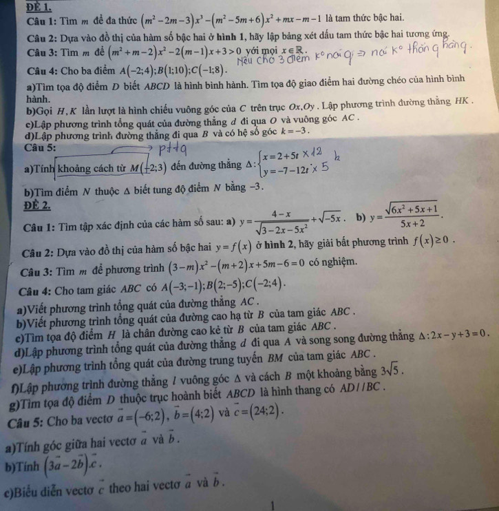 ĐÈ 1.
Câu 1: Tìm m đề đa thức (m^2-2m-3)x^3-(m^2-5m+6)x^2+mx-m-1 là tam thức bậc hai.
Câu 2: Dựa vào đồ thị của hàm số bậc hai ở hình 1, hãy lập bảng xét dấu tam thức bậc hai tương ứng.
Câu 3: Tìm m đề (m^2+m-2)x^2-2(m-1)x+3>0 yới mọi x∈ R.
Câu 4: Cho ba điểm A(-2;4);B(1;10);C(-1;8).
a)Tìm tọa độ điểm D biết ABCD là hình bình hành. Tìm tọa độ giao điểm hai đường chéo của hình bình
hành.
b)Gọi H,K lần lượt là hình chiếu vuông góc của C trên trục Ox,Oy . Lập phương trình đường thắng HK .
c)Lập phương trình tổng quát của đường thẳng đ đi qua O và vuông góc AC .
d)Lập phương trình đường thẳng đi qua B và có hệ số góc k=-3.
Câu 5:
a)Tính khoảng cách từ M(-2;3) đến đường thẳng △ :beginarrayl x=2+5t* , y=-7-12tendarray.
b)Tìm điểm N thuộc Δ biết tung độ điểm N bằng −3.
ĐÉ 2.
Câu 1: Tìm tập xác định của các hàm số sau: a) y= (4-x)/sqrt(3-2x-5x^2) +sqrt(-5x). b) y= (sqrt(6x^2+5x+1))/5x+2 .
Câu 2: Dựa vào đồ thị của hàm số bậc hai y=f(x) ở hình 2, hãy giải bất phương trình f(x)≥ 0.
Câu 3: Tìm m để phương trình (3-m)x^2-(m+2)x+5m-6=0 có nghiệm.
Câu 4: Cho tam giác ABC có A(-3;-1);B(2;-5);C(-2;4).
a)Viết phương trình tổng quát của đường thẳng AC .
b)Viết phương trình tổng quát của đường cao hạ từ B của tam giác ABC .
c)Tìm tọa độ điểm H là chân đường cao kẻ từ B của tam giác ABC .
d)Lập phương trình tổng quát của đường thẳng đ đi qua A và song song đường thắng △ :2x-y+3=0.
e)Lập phương trình tổng quát của đường trung tuyến BM của tam giác ABC .
f)Lập phương trình đường thẳng / vuông góc Δ và cách B một khoảng bằng 3sqrt(5).
g)Tìm tọa độ điểm D thuộc trục hoành biết ABCD là hình thang có ADparallel BC.
Câu 5: Cho ba vectơ vector a=(-6;2),vector b=(4;2) và overline c=(24;2).
a)Tính góc giữa hai vectơ a và vector b.
b)Tính (3vector a-2vector b).vector c.
c)Biểu diễn vectơ c theo hai vectơ vector a và vector b.