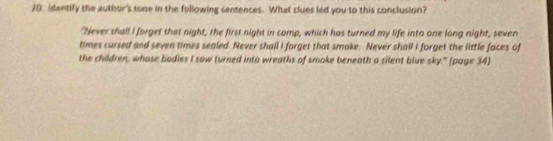 identify the author's tone in the following sentences. What clues led you to this conclusion? 
"Never shall I forget that night, the first night in camp, which has turned my life into one long night, seven 
times cursed and seven times sealed. Never shall I forget that smake. Never shall I forget the little faces of 
the children, whose bodies I sow turned into wreaths of smoke beneath a silent blue sky." (page 34)