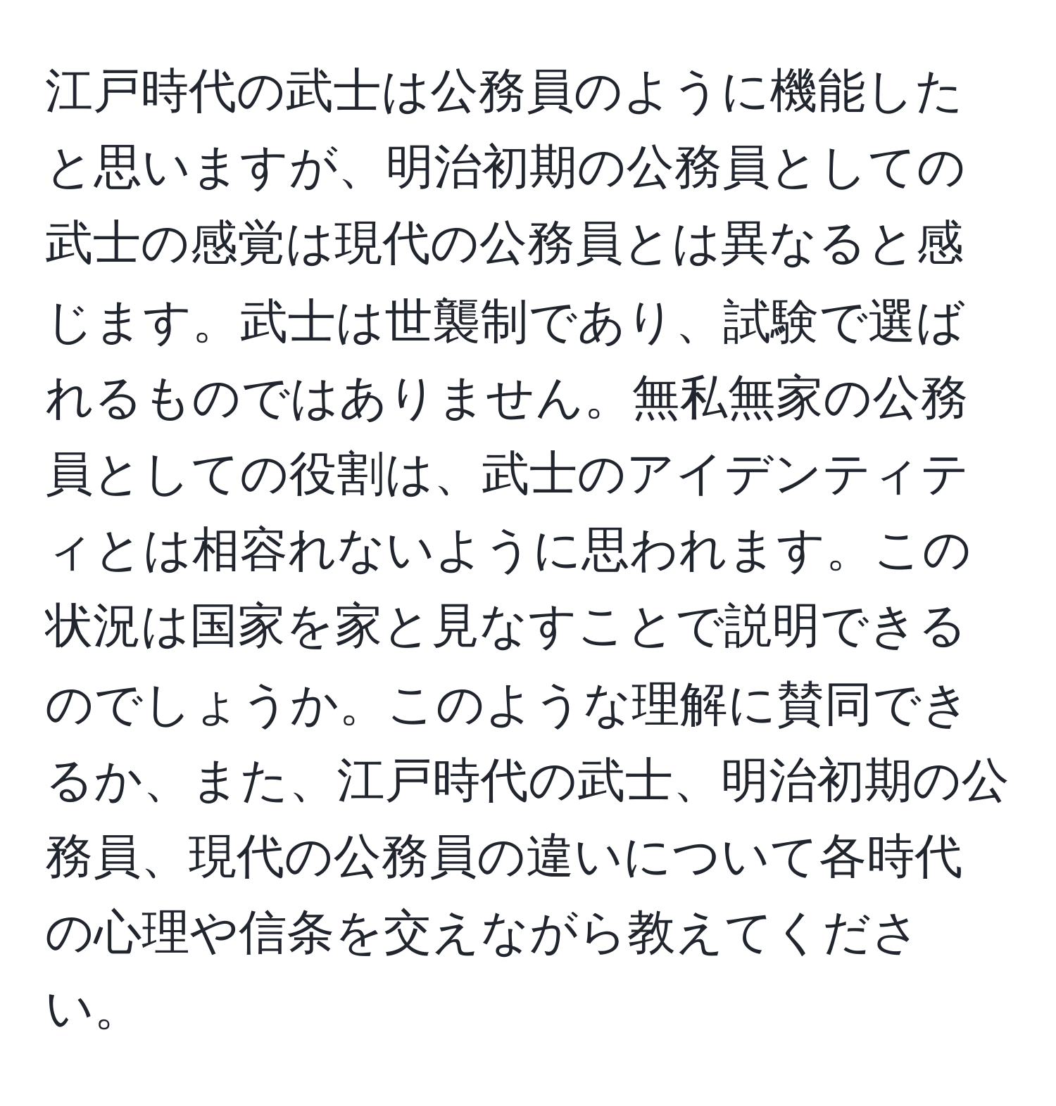 江戸時代の武士は公務員のように機能したと思いますが、明治初期の公務員としての武士の感覚は現代の公務員とは異なると感じます。武士は世襲制であり、試験で選ばれるものではありません。無私無家の公務員としての役割は、武士のアイデンティティとは相容れないように思われます。この状況は国家を家と見なすことで説明できるのでしょうか。このような理解に賛同できるか、また、江戸時代の武士、明治初期の公務員、現代の公務員の違いについて各時代の心理や信条を交えながら教えてください。