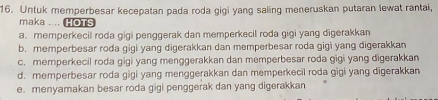 Untuk memperbesar kecepatan pada roda gigi yang saling meneruskan putaran lewat rantai,
maka .... HOTS
a. memperkecil roda gigi penggerak dan memperkecil roda gigi yang digerakkan
b. memperbesar roda gigi yang digerakkan dan memperbesar roda gigi yang digerakkan
c. memperkecil roda gigi yang menggerakkan dan memperbesar roda gigi yang digerakkan
d. memperbesar roda gigi yang menggerakkan dan memperkecil roda gigi yang digerakkan
e. menyamakan besar roda gigi penggerak dan yang digerakkan