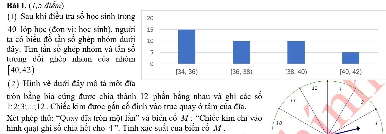 (1,5 điểm)
(1) Sau khi điều tra số học sinh tro
40 lớp học (đơn vị: học sinh), ng
ta có biểu đồ tần số ghép nhóm d
đây. Tìm tần số ghép nhóm và tần
tương đổi ghép nhóm của nh
[40;42)
(2) Hình vẽ dưới đây mô tả một đĩa
12 1
tròn bằng bìa cứng được chia thành 12 phần bằng nhau và ghi các số 11
1;2;3;...;12. Chiếc kim được gắn cố định vào trục quay ở tâm của đĩa.
2
Xét phép thử: “Quay đĩa tròn một lần” và biến cố M : “Chiếc kim chỉ vào
10
hình quạt ghi số chia hết cho 4 ”. Tính xác suất của biến cố M .
3