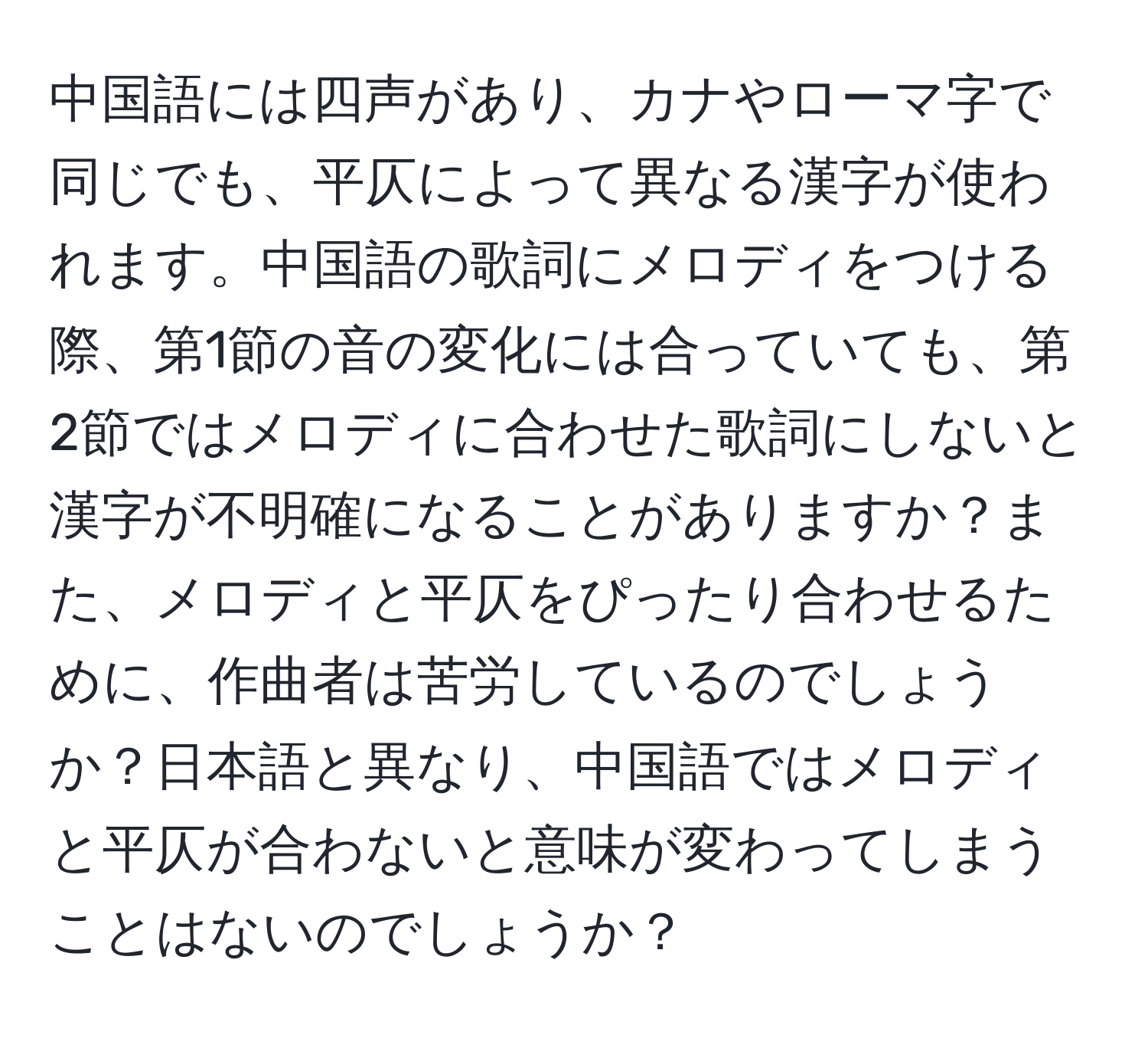 中国語には四声があり、カナやローマ字で同じでも、平仄によって異なる漢字が使われます。中国語の歌詞にメロディをつける際、第1節の音の変化には合っていても、第2節ではメロディに合わせた歌詞にしないと漢字が不明確になることがありますか？また、メロディと平仄をぴったり合わせるために、作曲者は苦労しているのでしょうか？日本語と異なり、中国語ではメロディと平仄が合わないと意味が変わってしまうことはないのでしょうか？