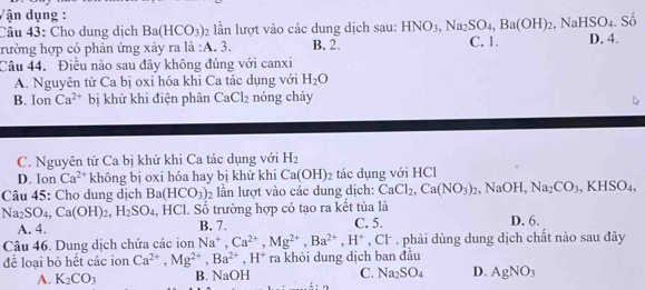 Vận dụng :
Câu 43: Cho dung dịch Ba(HCO_3) 2 lần lượt vào các dung dịch sau: HNO_3,Na_2SO_4,Ba(OH)_2,NaHSO_4
rường hợp có phản ứng xảy ra là :A. 3. B. 2. C. 1. D. 4. . Số
Câu 44. Điều nào sau đây không đúng với canxi
A. Nguyên tử Ca bị oxỉ hóa khi Ca tác dụng với H_2O
B. Ion Ca^(2+) bị khử khi điện phân CaCl_2 nóng chảy
C. Nguyên tử Ca bị khử khi Ca tác dụng với H_2
D. Ion Ca^(2+) không bị oxi hóa hay bị khử khi Ca(OH)_2 tác dụng với HCl
Câu 45: Cho dung dịch Ba(HCO_3)_2 ần lượt vào các dung dịch: CaCl_2,Ca(NO_3)_2,NaOH,Na_2CO_3, .KHSO_4,
Na_2SO_4,Ca(OH)_2,H_2SO_4 , HCl. Số trường hợp có tạo ra kết tủa là
A. 4. B. 7. C. 5. D. 6.
Câu 46. Dung dịch chứa các ion Na^+,Ca^(2+),Mg^(2+),Ba^(2+),H^+ , Cl . phải dùng dung dịch chất nào sau đây
để loại bỏ hết các ion Ca^(2+),Mg^(2+),Ba^(2+),H^+ ra khỏi dung dịch ban đầu
A. K_2CO_3 B. NaOH C. Na_2SO_4 D. AgNO_3
6