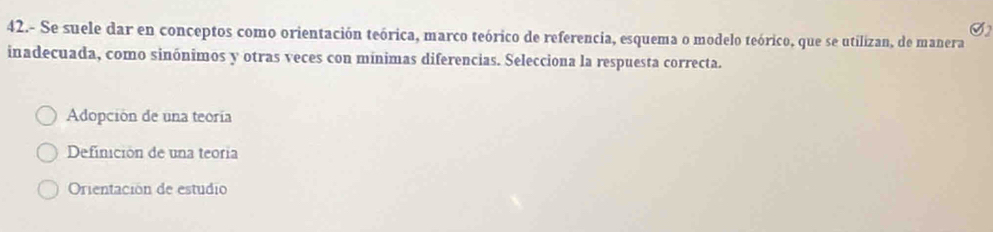 42.- Se suele dar en conceptos como orientación teórica, marco teórico de referencia, esquema o modelo teórico, que se utilizan, de manera
inadecuada, como sinónimos y otras veces con mínimas diferencias. Selecciona la respuesta correcta.
Adopción de una teoría
Definición de una teoria
Orientación de estudio