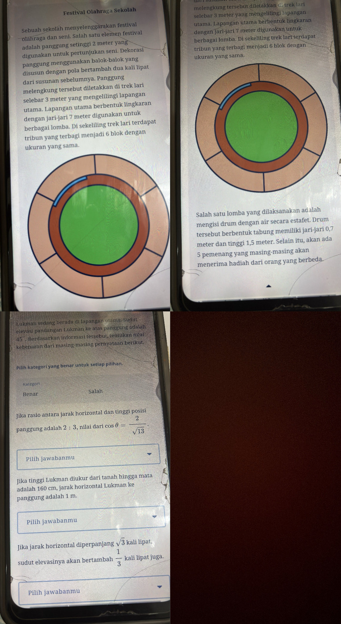 Festival Olahraga Sekolah melengkung tersebut diletakkan di trek lari
selebar 3 meter yang mengelilingi lapangan
Sebuah sekolah menyelenggarakan festival utama. Lapangan utama berbentuk lingkaran
oláhraga dan seni. Salah satu elemen festival dengan jarì-jari 7 meter digunakan untuk
adalah panggung setinggi 2 meter yang berbagai lomba. Di sekeliling trek lari terdapat
digunakan untuk pertunjukan seni. Dekorasi tribun yang terbagi menjadi 6 blok dengan
panggung menggunakan balok-balok yang ukuran yang sama.
disusun dengan pola bertambah dua kali lipat
dari susunan sebelumnya. Panggung
melengkung tersebut diletakkan di trek lari
selebar 3 meter yang mengelilingi lapangan
utama. Lapangan utama berbentuk lingkaran
dengan jari-jari 7 meter digunakan untuk
berbagai lomba. Di sekeliling trek lari terdapat
tribun yang terbagi menjadi 6 blok dengan
ukuran yang sama.
Salah satu lomba yang dilaksanakan adalah
mengisi drum dengan air secara estafet. Drum
tersebut berbentuk tabung memiliki jari-jari 0,7
meter dan tinggi 1,5 meter. Selain itu, akan ada
5 pemenang yang masing-masing akan
menerima hadiah dari orang yang berbeda.
Lukman sedang berada di lapangan vtama. Sudut
elevasi pandangan Lukman ke atas panggung adalah
45°. Berdasarkan informasi tersebut, tentukan nilai
kebenaran dari masing-masing pernyataan berikut.
Pilih kategori yang benar untuk setiap pilihan.
Benar Salah
Jika rasio antara jarak horizontal dan tinggi posisi
panggung adalah 2:3 nilai d ricos θ = 2/sqrt(13) ·
Pilih jawabanmu
Jika tinggi Lukman diukur dari tanah hingga mata
adalah 160 cm, jarak horizontal Lukman ke
panggung adalah 1 m.
Pilih jawabanmu
Jika jarak horizontal diperpanjang sqrt(3) kali lipat,
sudut elevasinya akan bertambah  1/3  kali lipat juga.
Pilih jawabanmu
