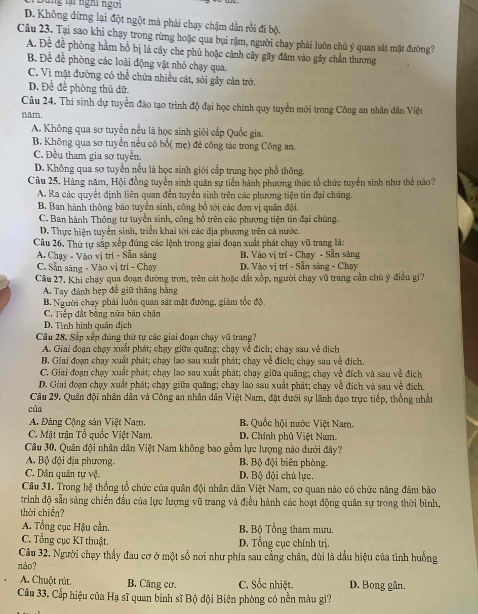 Sung lại nghi ngời
D. Không dừng lại đột ngột mà phải chạy chậm dần rồi đi bộ.
Câu 23. Tại sao khi chạy trong rừng hoặc qua bụi rậm, người chạy phải luôn chú ý quan sát mặt đường?
A. Đề đề phòng hầm hố bị lá cây che phủ hoặc cảnh cây gãy đâm vào gây chần thương
B. Đề để phòng các loài động vật nhỏ chạy qua.
C. Vì mặt đường có thể chứa nhiều cát, sỏi gây cản trở.
D. Đề đề phòng thú dữ.
Câu 24. Thí sinh dự tuyển đào tạo trình độ đại học chính quy tuyển mới trong Công an nhân dân Việt
nam.
A. Không qua sơ tuyển nếu là học sinh giỏi cấp Quốc gia.
B. Không qua sơ tuyển nếu có bố( mẹ) đẻ công tác trong Công an.
C. Đều tham gia sơ tuyển.
D. Không qua sơ tuyển nếu là học sinh giỏi cấp trung học phổ thông.
Câu 25. Hàng năm, Hội đồng tuyển sinh quân sự tiến hành phương thức tổ chức tuyển sinh như thể nào?
A. Ra các quyết định liên quan đến tuyển sinh trên các phương tiện tin đại chúng.
B. Ban hành thông báo tuyền sinh, công bố tới các đơn vị quân đội.
C. Ban hành Thông tư tuyển sinh, công bố trên các phương tiện tin đại chúng.
D. Thực hiện tuyển sinh, triển khai tới các địa phương trên cả nước.
Câu 26. Thứ tự sắp xếp đúng các lệnh trong giai đoạn xuất phát chạy vũ trang là:
A. Chạy - Vào vị trí - Sẵn sàng B. Vào vị trí - Chạy - Sẵn sàng
C. Sẵn sàng - Vào vị trí - Chạy D. Vào vị trí - Sẵn sàng - Chạy
Câu 27. Khi chạy qua đoạn đường trơn, trên cát hoặc đất xốp, người chạy vũ trang cần chú ý điều gì?
A. Tay đánh hẹp đề giữ thăng bằng
B. Người chạy phải luôn quan sát mặt đường, giảm tốc độ.
C. Tiếp đất bằng nửa bàn chân
D. Tình hình quân địch
Câu 28. Sắp xếp đúng thứ tự các giai đoạn chạy vũ trang?
A. Giai đoạn chạy xuất phát; chạy giữa quãng; chạy về đích; chạy sau về đích
B. Giai đoạn chạy xuất phát; chạy lao sau xuất phát; chạy về đích; chạy sau về đích.
C. Giai đoạn chạy xuất phát; chạy lao sau xuất phát; chạy giữa quãng; chạy về đích và sau về đích
D. Giai đoạn chạy xuất phát; chạy giữa quãng; chạy lao sau xuất phát; chạy về đích và sau về đích.
Câu 29. Quân đội nhân dân và Công an nhân dân Việt Nam, đặt dưới sự lãnh đạo trực tiếp, thống nhất
của
A. Đảng Cộng sản Việt Nam. B. Quốc hội nước Việt Nam.
C. Mặt trận Tổ quốc Việt Nam. D. Chính phủ Việt Nam.
Câu 30. Quân đội nhân dân Việt Nam không bao gồm lực lượng nào dưới đây?
A. Bộ đội địa phương.  B Bộ đội biên phòng.
C. Dân quân tự vệ. D. Bộ đội chủ lực.
Câu 31. Trong hệ thống tổ chức của quân đội nhân dân Việt Nam, cơ quan nào có chức năng đảm bảo
trình độ sẵn sàng chiến đấu của lực lượng vũ trang và điều hành các hoạt động quân sự trong thời bình,
thời chiến?
A. Tổng cục Hậu cần. B. Bộ Tổng tham mưu.
C. Tổng cục Kĩ thuật. D. Tổng cục chính trị.
Câu 32. Người chạy thấy đau cơ ở một số nơi như phía sau cằng chân, đùi là dấu hiệu của tình huống
nào?
A. Chuột rút. B. Căng cơ. C. Sốc nhiệt. D. Bong gân.
Câu 33. Cấp hiệu của Hạ sĩ quan binh sĩ Bộ đội Biên phòng có nền màu gì?