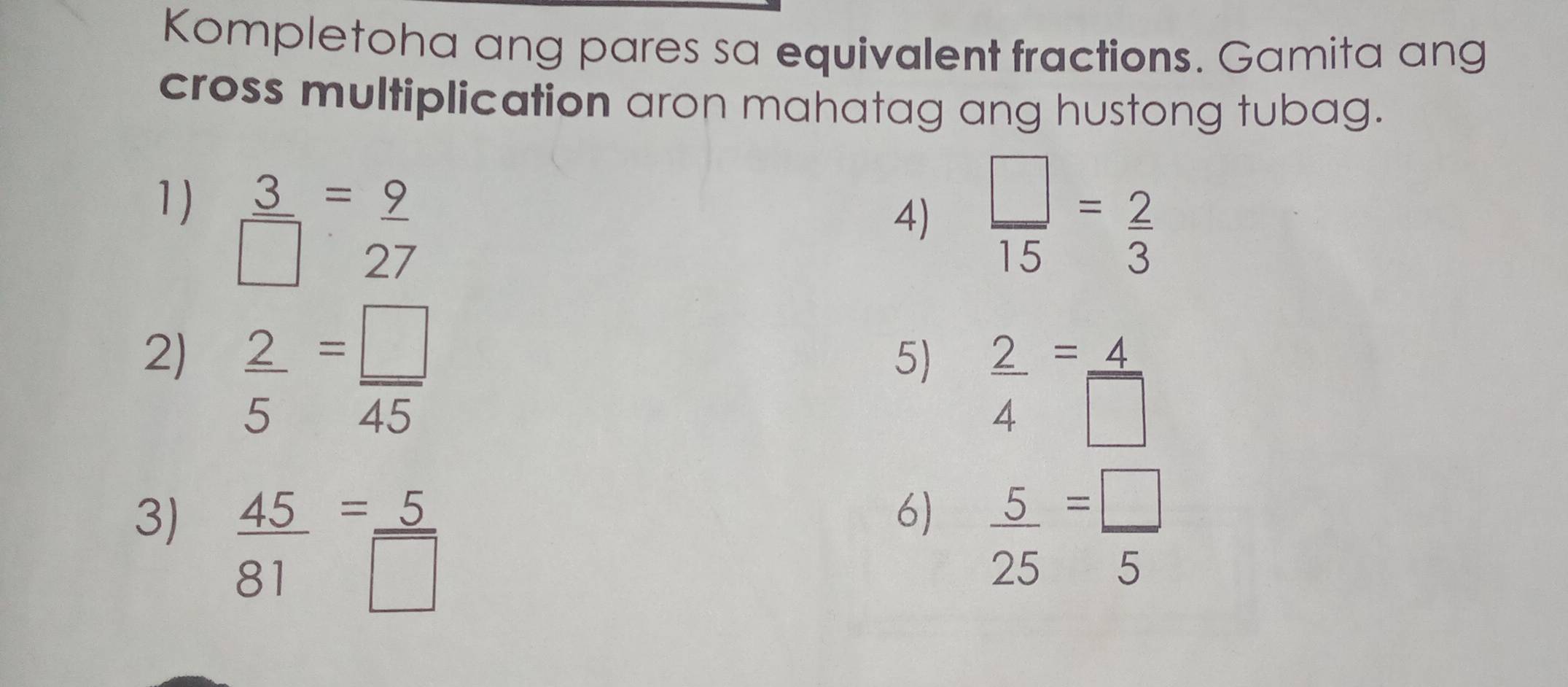 Kompletoha ang pares sa equivalent fractions. Gamita ang 
cross multiplication aron mahatag ang hustong tubag. 
1)  3/□  = 9/27   □ /15 = 2/3 
4) 
2)  2/5 = □ /45 
5)  2/4 = 4/□  
6) 
3)  45/81 = 5/□    5/25 = □ /5 