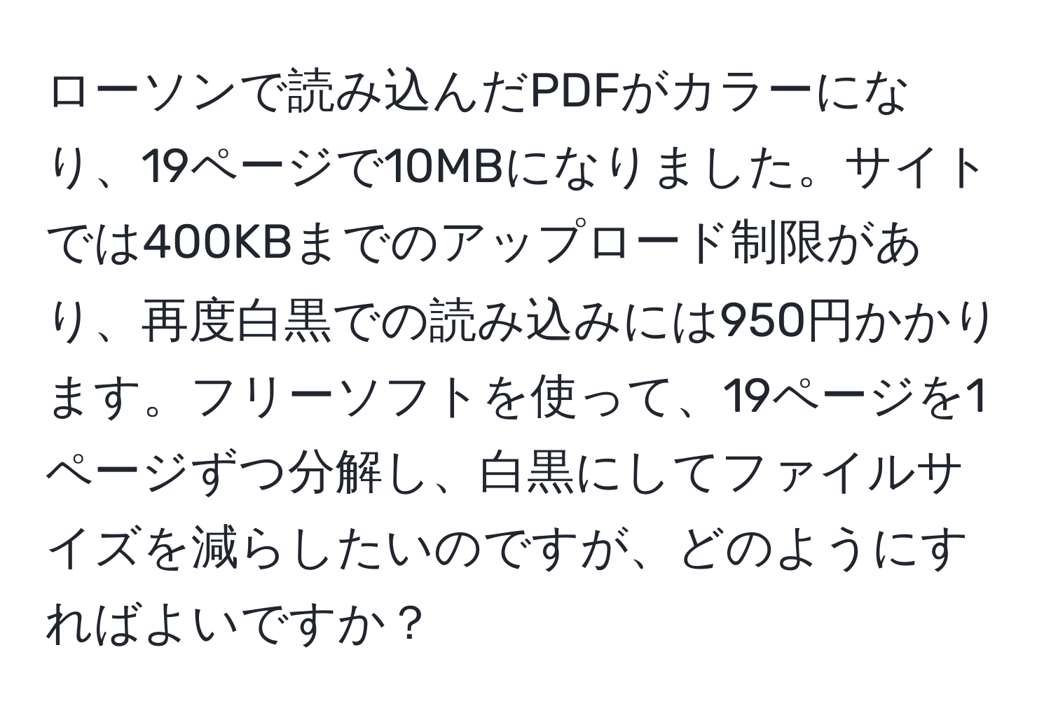 ローソンで読み込んだPDFがカラーになり、19ページで10MBになりました。サイトでは400KBまでのアップロード制限があり、再度白黒での読み込みには950円かかります。フリーソフトを使って、19ページを1ページずつ分解し、白黒にしてファイルサイズを減らしたいのですが、どのようにすればよいですか？