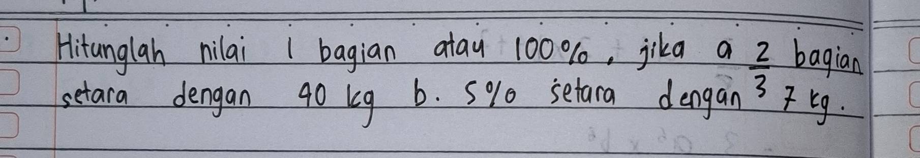 Hitanglah nilai 1 bagian atau 100 %, jika a bagian
 2/3 
setara dengan 40 kg b. 5% 0 setara dengan' 7 Eg.