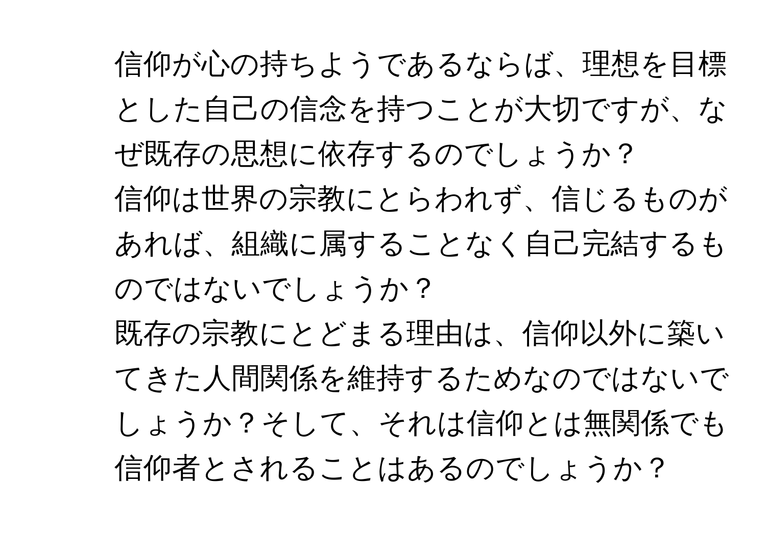 信仰が心の持ちようであるならば、理想を目標とした自己の信念を持つことが大切ですが、なぜ既存の思想に依存するのでしょうか？

2. 信仰は世界の宗教にとらわれず、信じるものがあれば、組織に属することなく自己完結するものではないでしょうか？

3. 既存の宗教にとどまる理由は、信仰以外に築いてきた人間関係を維持するためなのではないでしょうか？そして、それは信仰とは無関係でも信仰者とされることはあるのでしょうか？