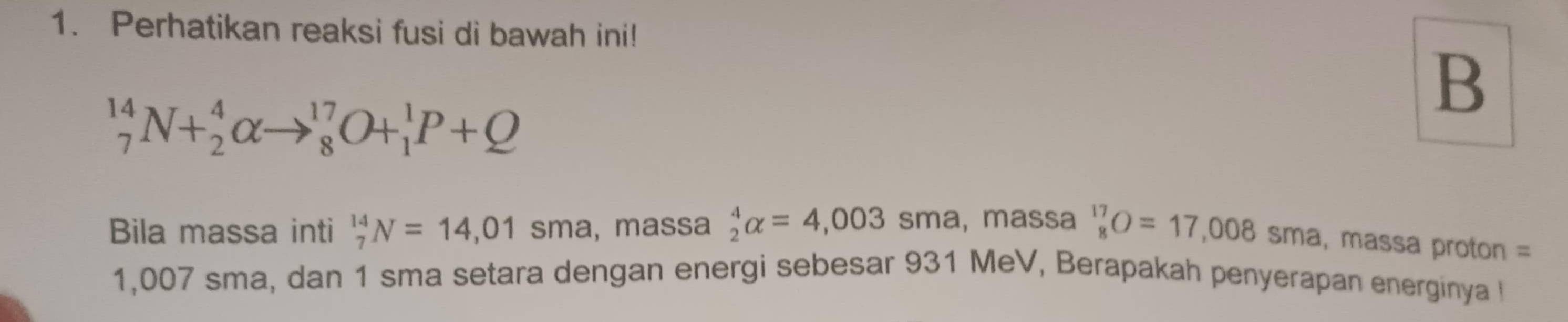 Perhatikan reaksi fusi di bawah ini! 
B
_7^((14)N+_2^4alpha to _8^(17)O+_1^1P+Q
Bila massa inti _7^(14)N=14,01 sma, massa _2^4alpha =4,003 sma, massa ^17)_8O=17,008 < sma, massa proton =
1,007 sma, dan 1 sma setara dengan energi sebesar 931 MeV, Berapakah penyerapan energinya