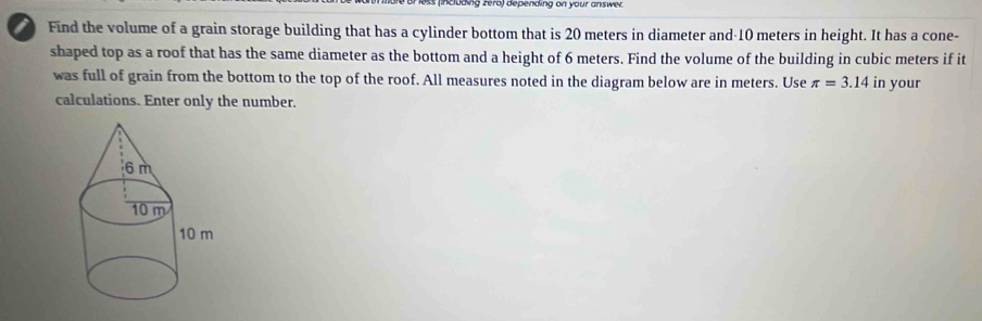 Coding zerd) depending on your answe 
i Find the volume of a grain storage building that has a cylinder bottom that is 20 meters in diameter and- 10 meters in height. It has a cone- 
shaped top as a roof that has the same diameter as the bottom and a height of 6 meters. Find the volume of the building in cubic meters if it 
was full of grain from the bottom to the top of the roof. All measures noted in the diagram below are in meters. Use π =3.14 in your 
calculations. Enter only the number.