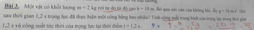 à olo và mật đường 
Bài 3. Một vật có khối lượng m=2kg rơi tự do từ độ cao h=10m. Bỏ qua sức cản của không khí, lấy g=10m/s^2. Hòi 
sau thời gian 1,2 s trọng lực đã thực hiện một công bằng bao nhiêu? Tính công suất trung bình của trọng lực trong thời gian
1,2 s và công suất tức thời của trọng lực tại thời điểm t=1,2s.