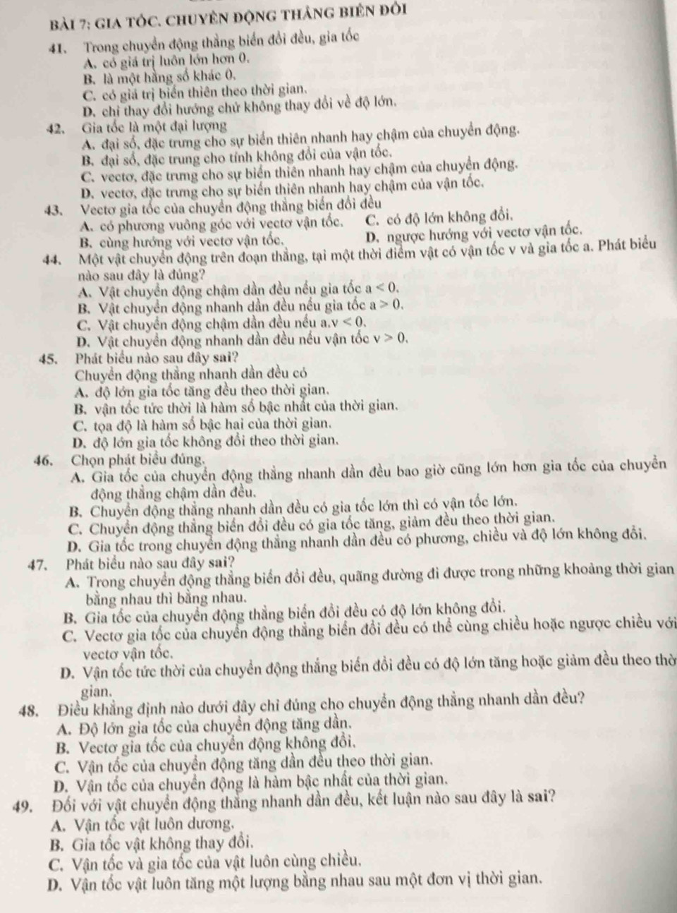 gia tÓc. chuyên động tháng biên đỏi
41. Trong chuyển động thẳng biển đổi đều, gia tốc
A. có giá trị luôn lớn hơn 0.
B. là một hằng số khác 0.
C. có giá trị biển thiên theo thời gian.
D. chỉ thay đổi hướng chứ không thay đổi về độ lớn.
42. Gia tốc là một đại lượng
A. đại số, đặc trừng cho sự biển thiên nhanh hay chậm của chuyển động.
B. đại số, đặc trung cho tính không đổi của vận tốc.
C. vectơ, đặc trưng cho sự biển thiên nhanh hay chậm của chuyển động.
D. vectơ, đặc trưng cho sự biển thiên nhanh hay chậm của vận tốc.
43. Vectơ gia tốc của chuyển động thắng biến đổi đều
A. có phương vuông góc với vẹctơ vận tốc. C. có độ lớn không đổi.
B. cùng hướng với vectơ vận tốc, D. ngược hướng với vectơ vận tốc.
44. Một vật chuyển động trên đoạn thắng, tại một thời điểm vật có vận tốc v và gia tốc a. Phát biểu
nào sau đây là đúng?
A. Vật chuyển động chậm dần đều nều gia tốc a<0.
B. Vật chuyển động nhanh dần đều nếu gia tốc a>0.
C. Vật chuyển động chậm dần đều nếu a v<0.
D. Vật chuyển động nhanh dần đều nếu vận tốc v>0.
45. Phát biểu nào sau đây sai?
Chuyển động thẳng nhanh dần đều có
A. độ lớn gia tốc tăng đều theo thời gian.
B. vận tốc tức thời là hàm số bậc nhất của thời gian.
C. tọa độ là hàm số bậc hai của thời gian.
D. độ lớn gia tốc không đổi theo thời gian.
46. Chọn phát biểu đúng.
A. Gia tốc của chuyển động thẳng nhanh dần đều bao giờ cũng lớn hơn gia tốc của chuyển
động thẳng chậm dần đều.
B. Chuyển động thẳng nhanh dần đều có gia tốc lớn thì có vận tốc lớn.
C. Chuyển động thẳng biển đổi đều có gia tốc tăng, giảm đều theo thời gian.
D. Gia tốc trong chuyển động thẳng nhanh dần đều có phương, chiều và độ lớn không đổi.
47. Phát biểu nào sau đây sai?
A. Trong chuyển động thẳng biển đồi đều, quãng đường đi được trong những khoảng thời gian
bằng nhau thì bằng nhau.
B. Gia tốc của chuyển động thẳng biển đổi đều có độ lớn không đổi.
C. Vectơ gia tốc của chuyển động thẳng biển đổi đều có thể cùng chiều hoặc ngược chiều với
vectơ vận tốc.
D. Vận tốc tức thời của chuyển động thắng biến đổi đều có độ lớn tăng hoặc giảm đều theo thờ
gian.
48. Điều khẳng định nào dưới đây chỉ đúng cho chuyển động thẳng nhanh dần đều?
A. Độ lớn gia tốc của chuyển động tăng dần.
B. Vectơ gia tốc của chuyển động không đổi.
C. Vận tốc của chuyển động tăng dần đều theo thời gian.
D. Vận tốc của chuyển động là hàm bậc nhất của thời gian.
49. Đối với vật chuyển động thắng nhanh dần đều, kết luận nào sau đây là sai?
A. Vận tốc vật luôn dương.
B. Gia tốc vật không thay đổi.
C. Vận tốc và gia tốc của vật luôn cùng chiều,
D. Vận tốc vật luôn tăng một lượng bằng nhau sau một đơn vị thời gian.