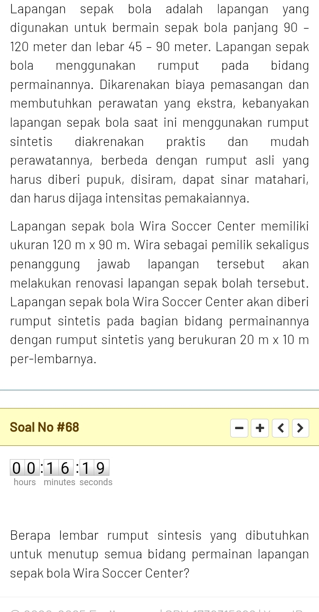 Lapangan sepak bola adalah lapangan yan 
digunakan untuk bermain sepak bola panjang 90 -
120 meter dan lebar 45 - 90 meter. Lapangan sepak 
bola menggunakan rumput pada bidang 
permainannya. Dikarenakan biaya pemasangan dan 
membutuhkan perawatan yang ekstra, kebanyakan 
lapangan sepak bola saat ini menggunakan rumput 
sintetis diakrenakan praktis dan mudah 
perawatannya, berbeda dengan rumput asli yang 
harus diberi pupuk, disiram, dapat sinar matahari, 
dan harus dijaga intensitas pemakaiannya. 
Lapangan sepak bola Wira Soccer Center memiliki 
ukuran 120m* 90m. Wira sebagai pemilik sekaligus 
penanggung jawab lapangan tersebut akan 
melakukan renovasi lapangan sepak bolah tersebut. 
Lapangan sepak bola Wira Soccer Center akan diberi 
rumput sintetis pada bagian bidang permainannya 
dengan rumput sintetis yang berukuran 20m* 10m
per-lembarnya. 
Soal No # 68 + 
00:16:19 
hours minutes seconds
Berapa lembar rumput sintesis yang dibutuhkan 
untuk menutup semua bidang permainan lapangan 
sepak bola Wira Soccer Center?