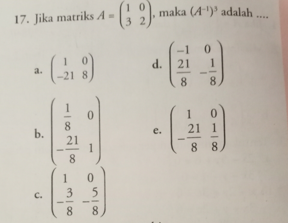 Jika matriks A=beginpmatrix 1&0 3&2endpmatrix , maka (A^(-1))^3 adalah ....
a. beginpmatrix 1&0 -21&8endpmatrix
d. beginpmatrix -1&0  21/8 &- 1/8 endpmatrix
b. beginpmatrix  1/8 &0 - 21/8 &1endpmatrix
e. beginpmatrix 1&0 - 21/8 & 1/8 endpmatrix
C. beginpmatrix 1&0 - 3/8 &- 5/8 endpmatrix