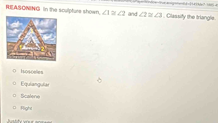 assessment;isPlayerWindow=true;assignmentId=01459de7-1885-4
REASONING In the sculpture shown, ∠ 1≌ ∠ 2 and ∠ 2≌ ∠ 3. Classify the triangle.
Isosceles
Equiangular
Scalene
Right
Justify vour answer