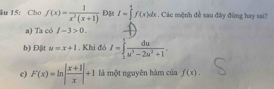 âu 15: Cho f(x)= 1/x^2(x+1)  Đặt I=∈tlimits _1^(4f(x)dx. Các mệnh đề sau đây đúng hay sai?
a) Ta có I-3>0.
b) Đặt u=x+1. Khi đó I=∈tlimits _2^5frac du)u^3-2u^2+1.
c) F(x)=ln | (x+1)/x |+1 là một nguyên hàm của f(x).