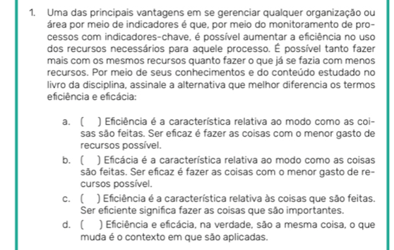 Uma das principais vantagens em se gerenciar qualquer organização ou
área por meio de indicadores é que, por meio do monitoramento de pro-
cessos com indicadores-chave, é possível aumentar a eficiência no uso
dos recursos necessários para aquele processo. É possível tanto fazer
mais com os mesmos recursos quanto fazer o que já se fazia com menos
recursos. Por meio de seus conhecimentos e do conteúdo estudado no
livro da disciplina, assinale a alternativa que melhor diferencia os termos
eficiência e eficácia:
a.  ) Eficiência é a característica relativa ao modo como as coi-
sas são feitas. Ser eficaz é fazer as coisas com o menor gasto de
recursos possível.
b. ( ) Eficácia é a característica relativa ao modo como as coisas
são feitas. Ser eficaz é fazer as coisas com o menor gasto de re-
cursos possível.
c. ( ) Eficiência é a característica relativa às coisas que são feitas.
Ser eficiente significa fazer as coisas que são importantes.
d.  ) Eficiência e eficácia, na verdade, são a mesma coisa, o que
muda é o contexto em que são aplicadas.