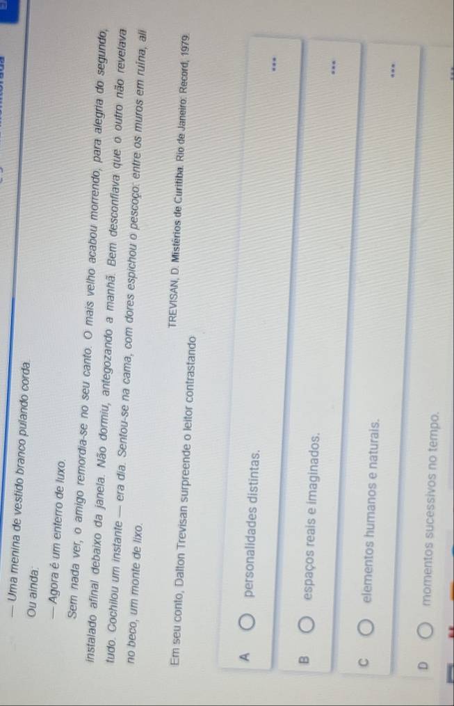 — Uma menina de vestido branco pulando corda
Ou ainda:
— Agora é um enterro de luxo.
Sem nada ver, o amigo remordia-se no seu canto. O mais velho acabou morrendo, para alegria do segundo,
instalado afinal debaixo da janela. Não dormiu, antegozando a manhã. Bem desconfiava que o outro não revelava
tudo. Cochilou um instante — era dia. Sentou-se na cama, com dores espichou o pescoço: entre os muros em ruina, ali
no beco, um monte de lixo.
TREVISAN, D. Mistérios de Curitiba. Rio de Janeiro: Record, 1979.
Em seu conto, Dalton Trevisan surpreende o leitor contrastando
A personalidades distintas. ..
B espaços reais e imaginados.
.
C elementos humanos e naturais. ..
D momentos sucessivos no tempo.