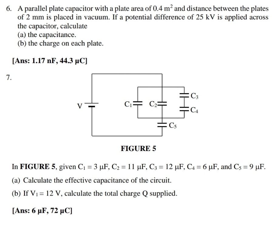 A parallel plate capacitor with a plate area of 0.4m^2 and distance between the plates
of 2 mm is placed in vacuum. If a potential difference of 25 kV is applied across
the capacitor, calculate
(a) the capacitance.
(b) the charge on each plate.
[Ans: 1.17 nF, 44.3 μC]
7.
In FIGURE 5, given C_1=3mu F,C_2=11mu F,C_3=12mu F,C_4=6mu F , and C_5=9 1^(11) F.
(a) Calculate the effective capacitance of the circuit.
(b) If V_1=12V , calculate the total charge Q supplied.
[Ans: 6 μF, 72 μC]