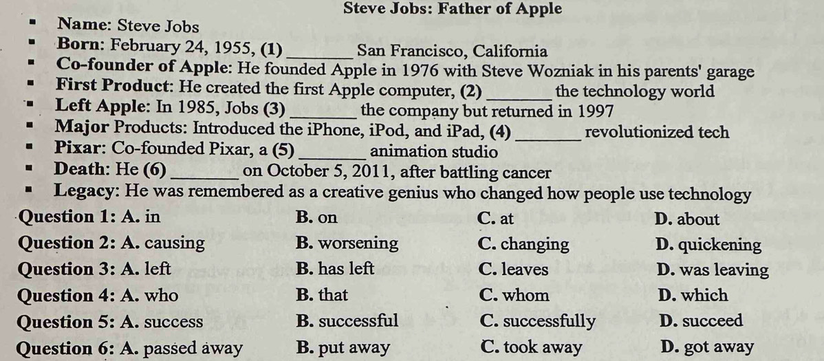 Steve Jobs: Father of Apple
Name: Steve Jobs
Born: February 24, 1955, (1) _San Francisco, California
Co-founder of Apple: He founded Apple in 1976 with Steve Wozniak in his parents' garage
First Product: He created the first Apple computer, (2) _the technology world
Left Apple: In 1985, Jobs (3) _the company but returned in 1997
Major Products: Introduced the iPhone, iPod, and iPad, (4)_ revolutionized tech
Pixar: Co-founded Pixar, a (5) _animation studio
Death: He (6) _on October 5, 2011, after battling cancer
Legacy: He was remembered as a creative genius who changed how people use technology
Question 1· A. in B. on C. at D. about
Question 2:A . causing B. worsening C. changing D. quickening
Question 3:A . left B. has left C. leaves D. was leaving
Question 4:A . who B. that C. whom D. which
Question 5:A . success B. successful C. successfully D. succeed
Question 6:A .. passed away B. put away C. took away D. got away