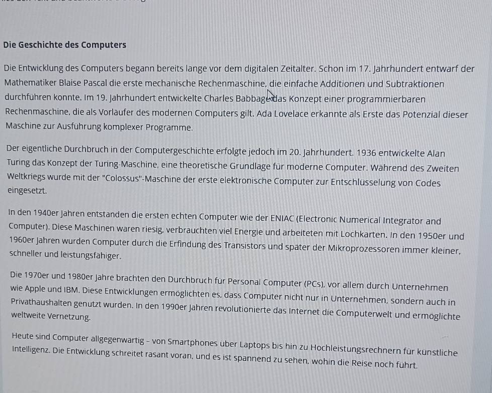 Die Geschichte des Computers
Die Entwicklung des Computers begann bereits lange vor dem digitalen Zeitalter. Schon im 17. Jahrhundert entwarf der
Mathematiker Blaise Pascal die erste mechanische Rechenmaschine, die einfache Additionen und Subtraktionen
durchführen konnte. Im 19. Jahrhundert entwickelte Charles Babbage das Konzept einer programmierbaren
Rechenmaschine, die als Vorläufer des modernen Computers gilt. Ada Lovelace erkannte als Erste das Potenzial dieser
Maschine zur Ausführung komplexer Programme.
Der eigentliche Durchbruch in der Computergeschichte erfolgte jedoch im 20. Jahrhundert. 1936 entwickelte Alan
Turing das Konzept der Turing-Maschine, eine theoretische Grundlage für moderne Computer. Während des Zweiten
Weltkriegs wurde mit der 'Colossus''-Maschine der erste elektronische Computer zur Entschlüsselung von Codes
eingesetzt.
In den 1940er Jahren entstanden die ersten echten Computer wie der ENIAC (Electronic Numerical Integrator and
Computer). Diese Maschinen waren riesig, verbrauchten viel Energie und arbeiteten mit Lochkarten. In den 1950er und
1960er Jahren wurden Computer durch die Erfindung des Transistors und später der Mikroprozessoren immer kleiner,
schneller und leistungsfahiger.
Die 1970er und 1980er Jahre brachten den Durchbruch für Personal Computer (PCs), vor allem durch Unternehmen
wie Apple und IBM. Diese Entwicklungen ermöglichten es, dass Computer nicht nur in Unternehmen, sondern auch in
Privathaushalten genutzt wurden. In den 1990er Jahren revolutionierte das Internet die Computerwelt und ermöglichte
weltweite Vernetzung.
Heute sind Computer allgegenwartig - von Smartphones über Laptops bis hin zu Hochleistungsrechnern für künstliche
Intelligenz. Die Entwicklung schreitet rasant voran, und es ist spannend zu sehen, wohin die Reise noch führt.