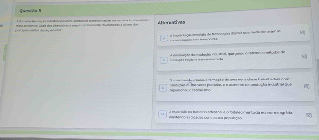 A Primeira Revolução Industrial provocou profundas transformações na sociedade, economia e
25 meio ambiente. Quais das alternativas a seguir corretamente relacionadas a alguns dos Alternativas
principais efeitos desse período?
A implantação imediata de tecnologias digitais que revolucionaram as
comunicações e os transportes.
A diminuição da produção industrial, que gerou o retorno a métodos de
B produção feudal e descentralizada.
O crescimento urbano, a formação de uma nova classe trabalhadora com
condições multas vezes precárias, e o aumento da produção industrial que
C impulsionou o capitalismo.
D A expansão do trabalho artesanal e o fortalecimento da economia agrária,
mantendo as cidades com pouca população.