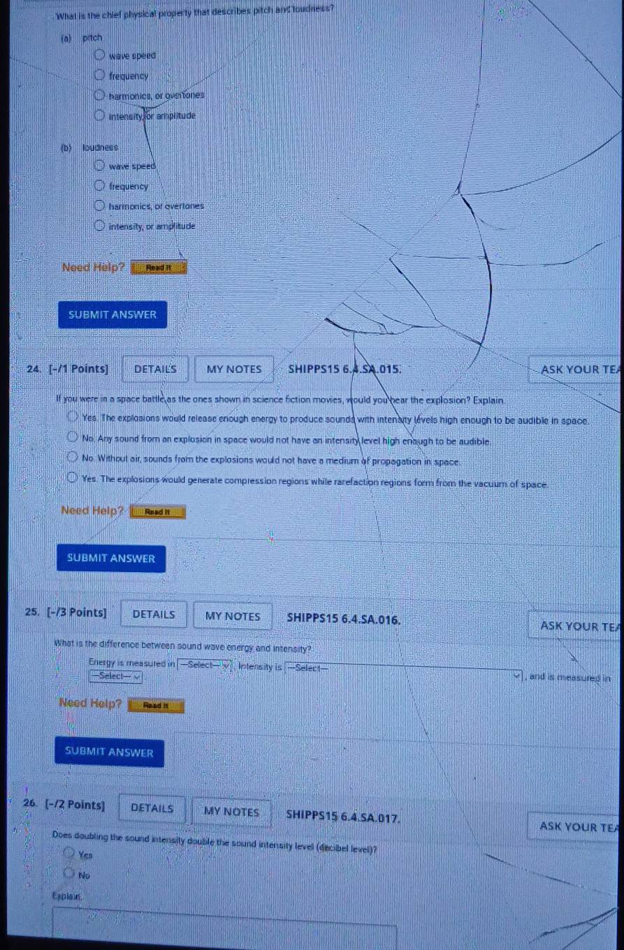 'What is the chief physical property that describes pitch and loudness?
(a) p tch
wave speed
frequency
harmonics, or oveiiones
intensity or amplitude
(b) loudness
wave speed
frequency
harmonics, of overtones
intensity, or amplitude
Need Help? Read i
SUBMIT ANSWER
24. [-/1 Points] DETAILS MY NOTES SHIPPS15 6.4.SA.015. ASK YOUR TEA
If you were in a space battle as the ones shown in science fiction movies, would you hear the explosion? Explain
Yes. The explosions would release enough energy to produce sounds with intenaity levells high enough to be audible in space
No. Any sound from an explosion in space would not have an intensity level high enaugh to be audible
No. Without air, sounds from the explosions would not have a medium of propagation in space.
Yes. The explosions would generate compression regions while rarefaction regions form from the vacuum of space
Need Help? Read II
SUBMIT ANSWER
25. [-/3 Points] DETAILS MY NOTES SHIPPS15 6.4.SA.016. ASK YOUR TEA
What is the difference between sound wave energy and intensity?
Energy is measured in -Sel(x)-y Intensity is —Select— v] , and is measured in
Select
Need Help? Read n
SUBMIT ANSWER
26. [-/2 Points] DETAILS MY NOTES SHIPPS15 6.4.SA.017. ASK YOUR TEA
Does doubling the sound intensily doubile the sound intensity level (decibel level)?
Yes
No
Expiaie,
