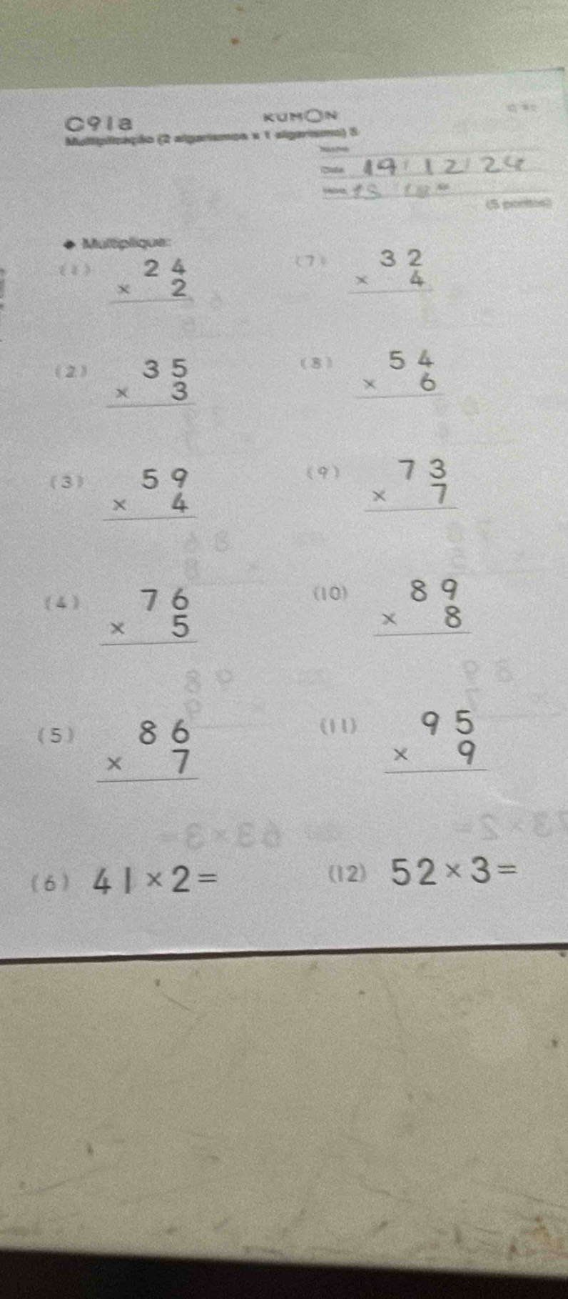 C91a kum○n 
Multiplização (2 algarismos e 1 algarismo) 5 

(5 cortes) 
Multiplique: 
(7) 
(1) beginarrayr 24 * 2 hline endarray beginarrayr 32 * 4 hline endarray
(8) 
(2) beginarrayr 35 * 3 hline endarray beginarrayr 54 * 6 hline endarray
(9) 
(3) beginarrayr 59 * 4 hline endarray beginarrayr 73 * 7 hline endarray
(10) 
( 4 ) beginarrayr 76 * 5 hline endarray beginarrayr 89 * 8 hline endarray
(11) 
( 5 ) beginarrayr 86 * 7 hline endarray beginarrayr 95 * 9 hline endarray
(12) 
(6 ) 41* 2= 52* 3=