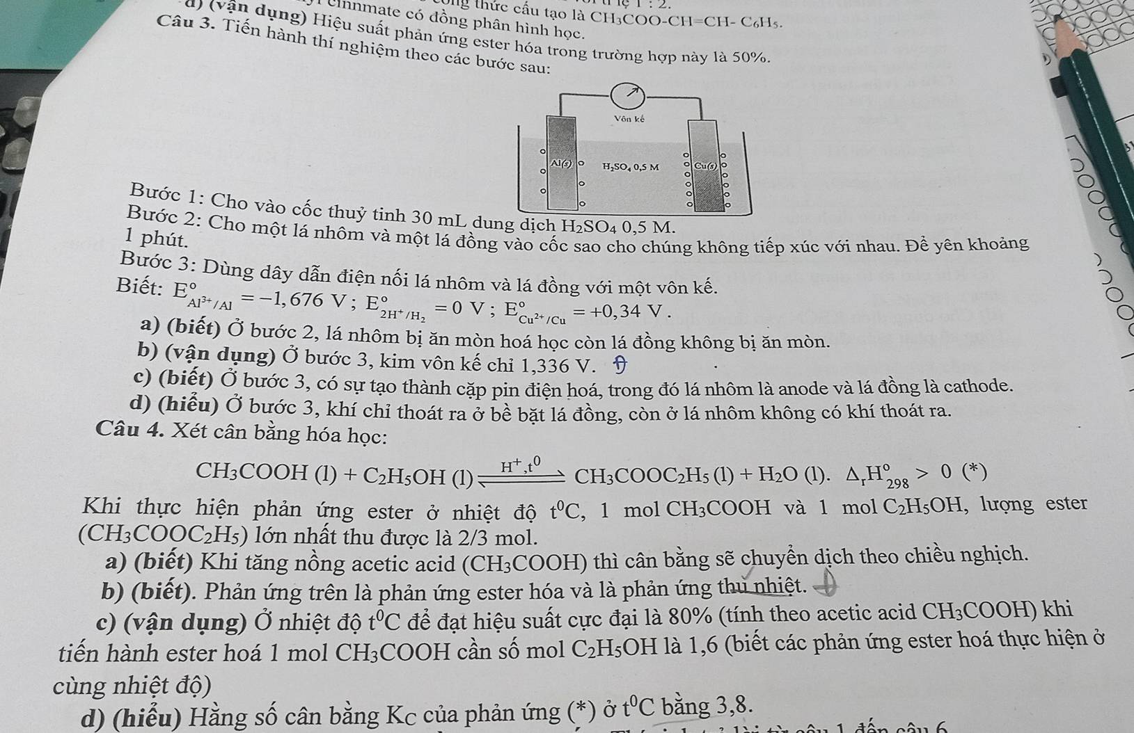 Og thức cấu tạo là CH₃COO O-CH=CH-C_6H_5
Cnnmate có đồng phân hình học.
d) (vận dụng) Hiệu suất phản ứng ester hóa trong trường hợp này là 50%.
Câu 3. Tiến hành thí nghiệm theo các bước sau:
Bước 1: Cho vào cốc thuỷ tinh 30 mL dng dịch l H_2SO 4 0,5 M.
Bước 2: Cho một lá nhôm và một lá đồng vào cốc cho chúng không tiếp xúc với nhau. Đề yên khoảng
1 phút.
Bước 3: Dùng dây dẫn điện nối lá nhôm và lá đồng với một vôn khat e.
Biết: E_Al^(3+)/Al^circ =-1,676V;E_2H^+/H_2^circ =0V;E_Cu^(2+)/Cu^circ =+0,34V.
a) (biết) Ở bước 2, lá nhôm bị ăn mòn hoá học còn lá đồng không bị ăn mòn.
b) (vận dụng) Ở bước 3, kim vôn khat e chi 1.336 V. D
c) (biết) Ở bước 3, có sự tạo thành cặp pin điện hoá, trong đó lá nhôm là anode và lá đồng là cathode.
d) (hiểu) Ở bước 3, khí chỉ thoát ra ở bề bặt lá đồng, còn ở lá nhôm không có khí thoát ra.
Câu 4. Xét cân bằng hóa học:
CH_3COOH(l)+C_2H_5OH(l)leftharpoons H^+,^0CH_3COOC_2H_5(l)+H_2O (1) △ _rH_(298)°>0(*)
Khi thực hiện phản ứng ester ở nhiệt độ t^0C , 1 mol CH_3( CO OH và 1 mol C_2H_5OH , lượng ester
(CH_3COOC_2H_5) lớn nhất thu được là 2/3 mol.
a) (biết) Khi tăng nồng acetic acid (CH₃COOH) thì cân bằng sẽ chuyển dịch theo chiều nghịch.
b) (biết). Phản ứng trên là phản ứng ester hóa và là phản ứng thủ nhiệt.
c) (vận dụng) C Ở nhiệt độ t^0C để đạt hiệu suất cực đại là 80% (tính theo acetic acid CH_3COOH) khi
tiến hành ester hoá 1 mol CH_3 COOH cần số mol C_2H_5 3OH là 1,6 (biết các phản ứng ester hoá thực hiện ở
cùng nhiệt độ)
d) (hiểu) Hằng số cân bằng Kc của phản ứng (*) ở t^0C bằng 3,8.