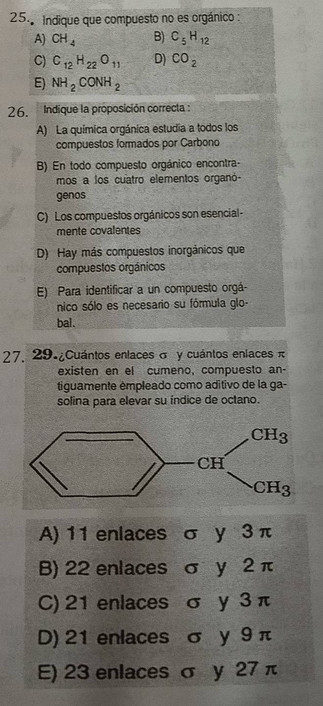 Indique que compuesto no es orgánico :
A) CH_4 B) C_5H_12
C) C_12H_22O_11 D) CO_2
E) NH_2CONH_2
26. Indique la proposición correcta :
A) La química orgánica estudia a todos los
compuestos formados por Carbono
B) En todo compuesto orgánico encontra-
mos a los cuatro elementos organó-
genos
C) Los compuestos orgánicos son esencial-
mente covalentes
D) Hay más compuestos inorgánicos que
compuestos orgánicos
E) Para identificar a un compuesto orgá-
nico sólo es necesario su fórmula glo-
bal.
27. 29 ¿Cuántos enlaces σ y cuántos enlaces π
existen en el cumeno, compuesto an-
tiguamente émpleado como aditivo de la ga-
solina para elevar su índice de octano.
A) 11 enlaces σ y 3 π
B) 22 enlaces σ y 2 π
C) 21 enlaces σ y 3 π
D) 21 enlaces σ y 9 π
E) 23 enlaces σ y 27 π