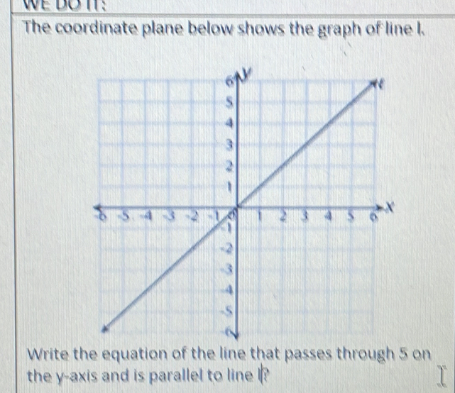 WE BOIT: 
The coordinate plane below shows the graph of line I. 
Write the equation of the line that passes through 5 on 
the y-axis and is parallel to line l?