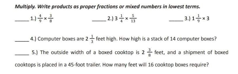 Multiply. Write products as proper fractions or mixed numbers in lowest terms. 
_1.)  4/9 *  3/8  _2.) 3 1/4 *  5/13  _3.) 1 1/9 * 3
_4.) Computer boxes are 2 1/3  feet high. How high is a stack of 14 computer boxes? 
_5.) The outside width of a boxed cooktop is 2 3/8  feet, and a shipment of boxed 
cooktops is placed in a 45-foot trailer. How many feet will 16 cooktop boxes require?