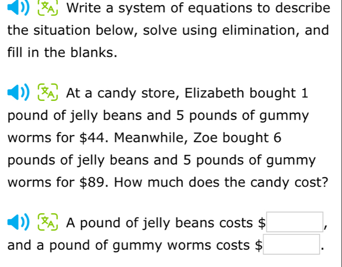 Write a system of equations to describe 
the situation below, solve using elimination, and 
fill in the blanks. 
At a candy store, Elizabeth bought 1
pound of jelly beans and 5 pounds of gummy 
worms for $44. Meanwhile, Zoe bought 6
pounds of jelly beans and 5 pounds of gummy 
worms for $89. How much does the candy cost? 
A pound of jelly beans costs $ □ , 
and a pound of gummy worms costs $ □.