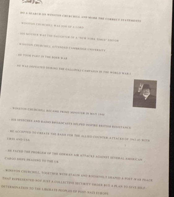 DO A SEARCH ON WINSTON CHURCHILL AND MARK THE CORRECT STATEMENTS 
WINSTON CHURCHILL WAS SON OF A LORD 
- HIS MOTHER WAS THE DAUGHTER OF A "NEW YORK TIMES" EDITOR 
- WINSTON CHURCHILL ATTENDED CAMBRIDGE UNIVERSITY 
- HE TOOK PART IN THE BOER WAR 
- HE WAS DEFEATED DURING THE GALLIPOL! CAMPAIGN IN THE WORLD WAR I 
WINSTON CHURCHILL BECAME PRIME MINISTER IN MAY 1940 
- HIS SPEECHES AND RADIO BROADCASTS HELPED INSPIRE BRITISH RESISTANCE 
HE ACCEPTED TO CREATE THE BASIS FOR THE ALLIED COUNTER-ATTACKS OF 1942- 45 WITH 
URSS AND USA 
- HE FACED THE PROBLEM OF THE GERMAN AIR ATTACKS AGAINST SEVERAL AMERICAN . 
CARGO SHIPS HEADING TO THE UK 
- WINSTON CHURCHILL, TOGETHER WITH STALIN AND ROOSEVELT SHAPED A POST-WAR PEACE 
THAT REPRESENTED NOT JUST A COLLECTIVE SECURITY ORDER BUT A PLAN TO GIVE SELF- 
DETERMINATION TO THE LIBERATE PEOPLES OF POST-NAZI EUROPE