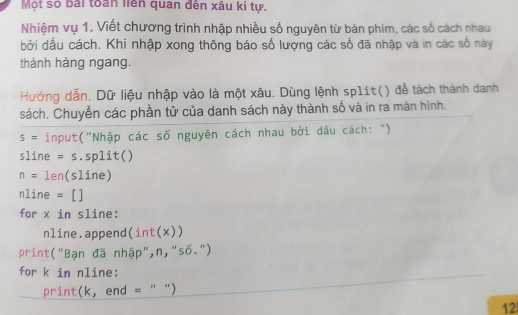 Một số bái toàn liên quan đến xâu kí tự. 
Nhiệm vụ 1. Viết chương trình nhập nhiều số nguyên từ bàn phím, các số cách nhau 
bởi dấu cách. Khi nhập xong thông báo số lượng các số đã nhập và in các số này 
thành hàng ngang. 
Hướng dẫn. Dữ liệu nhập vào là một xâu. Dùng lệnh sp1it() để tách thành danh 
sách. Chuyển các phần tử của danh sách này thành số và in ra màn hình.
S= input("Nhập các số nguyên cách nhau bởi dấu cách: ")
sline =S.split()
n= len(sline)
nline = [] 
for x in sline: 
nline.append(int(x)) 
print("Bạn đã nhập",n,"số.") 
for k in nline: 
print(k, end = " ") 
12