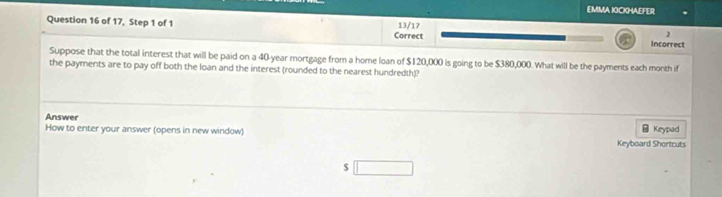 EMMA KICKHAEFER 
Question 16 of 17, Step 1 of 1 13/17 
2 
Correct Incorrect 
Suppose that the total interest that will be paid on a 40-year mortgage from a home loan of $120,000 is going to be $380,000. What will be the payments each month if 
the payments are to pay off both the loan and the interest (rounded to the nearest hundredth)? 
Answer 
How to enter your answer (opens in new window) Keyboard Shortcuts Keypad
$ □