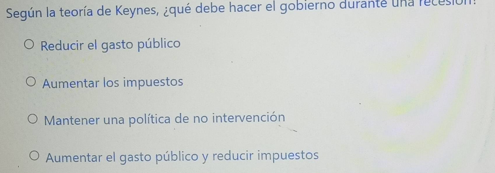 Según la teoría de Keynes, ¿qué debe hacer el gobierno durante una recesión.
Reducir el gasto público
Aumentar los impuestos
Mantener una política de no intervención
Aumentar el gasto público y reducir impuestos