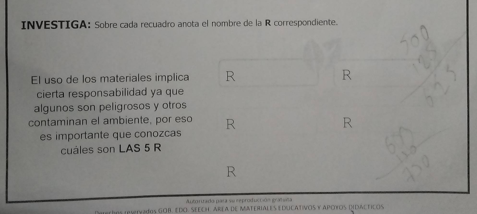 INVESTIGA: Sobre cada recuadro anota el nombre de la R correspondiente. 
El uso de los materiales implica 
R 
R 
cierta responsabilidad ya que 
algunos son peligrosos y otros 
contaminan el ambiente, por eso 
R 
R 
es importante que conozcas 
cuáles son LAS 5 R 
R 
Autorizado para su reproducción gratuita 
Doruchs reservados GOB. EDO. SEECH. AREA DE MATERIALES EDUCATIVOS Y APOYOS DIDÁCTICOS