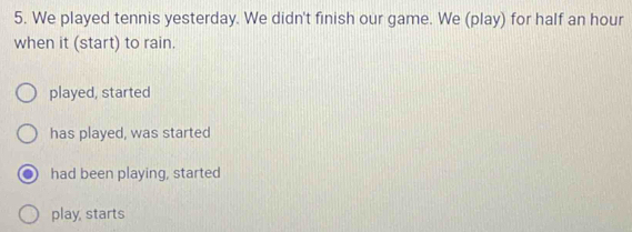 We played tennis yesterday. We didn't finish our game. We (play) for half an hour
when it (start) to rain.
played, started
has played, was started
had been playing, started
play, starts