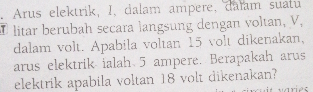 Arus elektrik, I, dalam ampere, dalam suatu 
I litar berubah secara langsung dengan voltan, V, 
dalam volt. Apabila voltan 15 volt dikenakan, 
arus elektrik ialah 5 ampere. Berapakah arus 
elektrik apabila voltan 18 volt dikenakan? 
varies