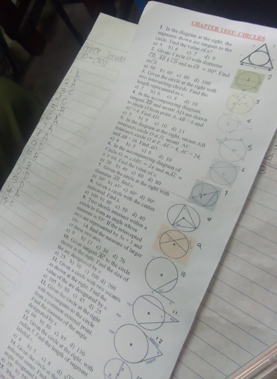 CHAPTER TEST: CIRCLES
1. In the diagram at the right, the
segments shown are tangent to the
circle. Find the value of x?
a) 5 b) 6
overline CD,overline AB c) 7
d) 9
2. Given: Circle O with diameter
mwidehat CA overline CD and mwidehat AB=80° Find 2
a) 50 b) 60 c) 80 d) 100
2
3. Given the circle at the right with
length represented as x
two intersecting chords. Find the 6 . 3
a) 5 c) 8
5) 6 d) 10
4. In t :companyíng diagram
tangent overline AB and secant AD are drawn
to circle O from point
AC=4 4. Find
a) 5 b) 9 AD A.AB=6 and 4
c) 10
d) 13
and
ntersects circle O at D. secant AC
intersects circle O at
5. In the diagram at the right, secant AE c
。 9
a) 4 AB=16 Find AD E,AE=4,AC=24.
b) 5 c) 6
5
Circle O, m d) 10
5. In the accompanying diagram o
a) 20 b) 40 ∠ ABC=2x and mwidehat AC=
x+60 Find the value of x c) 60
7. Giver
C
a) 30° bj overline AB , find x
d) 80
diameter circle at the right with
45° c) 60° 90°
7
indicated. Find x
8. Given a circle with the cente
d )
a) 100 b) 80 c) 50 d) 40
. Two chords intersect within
circle to form an angle whos
measure is 53° If the intercepted
c   reresent y 3x+3 and
of these two ares
10x-14 find the measure of large
a) 9 b) 13 c) 30
10. Given tangen overline AC to the circle
d) 76
he are designated by .
nown at the right. Find the size o
25 b) 50 c) 100 d) 26
10
. Given a circle with two secar
s shown at the right. Find th
y 462
) 105 b) 80 c) 45 d)
. Given the circle at the rig
lue of the are designated by 1 2^(th two tangents to the circ 
1 
lesignated by x
m a common external poir 200
tive
nd the measure of the ang
60 b) 80 c) 85 d) 1
abeled x
Given the circle at the right, w
us 5. Find the length of segm
4 b) 5 c) 8 d)  x
a)
. Given the circle at t
dicated center. Fin
35^circ)
ngle designated 
5
5. What b) 55