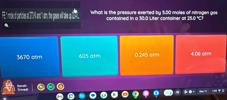 What is the pressure exerted by 5.00 moles of nitrogen gas
contained in a 30.0 Liter container at 25.0°C?
3670 atm 605 atm 0.245 atm 4.08 atm
Sarah
Trivedi 1:05
Dec 11