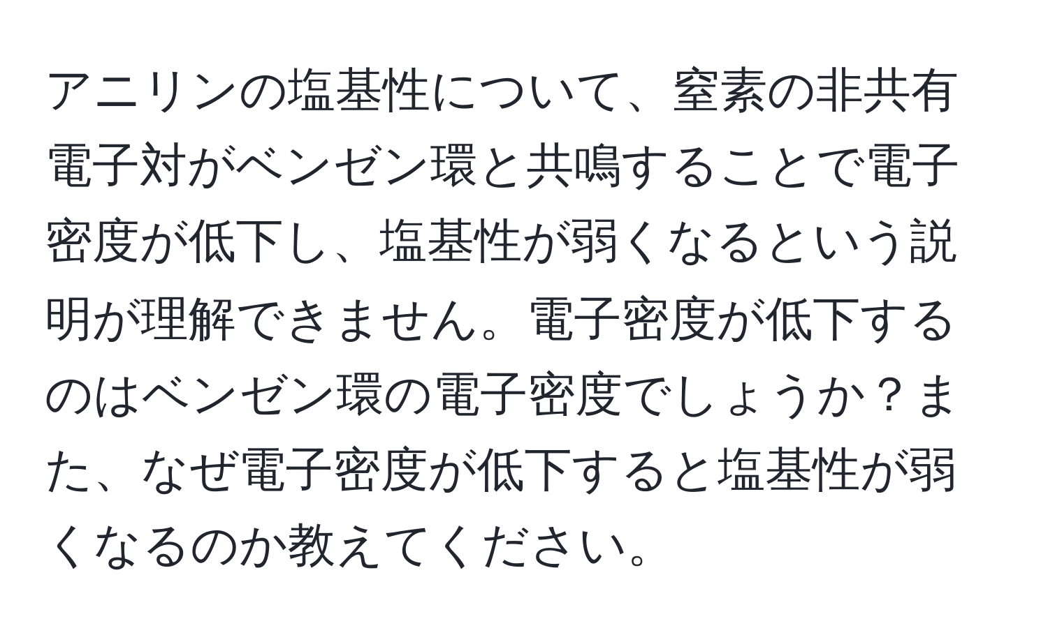 アニリンの塩基性について、窒素の非共有電子対がベンゼン環と共鳴することで電子密度が低下し、塩基性が弱くなるという説明が理解できません。電子密度が低下するのはベンゼン環の電子密度でしょうか？また、なぜ電子密度が低下すると塩基性が弱くなるのか教えてください。