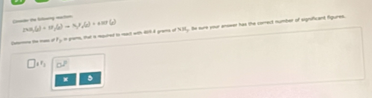 Coer the fowing ration
2NH_3(g)+N_2(g)to N_3H_4(g)+6HF(g)
Daltermee the mans of r_y in grams, that i mouired to react with 469 4 grams of NH.. Be sure your answer has the correct number of significant figures.
_6F_3