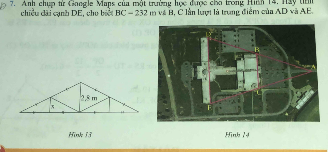 Anh chụp từ Google Maps của một trường học được cho trong Hinh 14. Hay tỉnh 
chiều dài cạnh DE, cho biết BC=232m và B, C lần lượt là trung điểm của AD và AE. 
Hình 13 Hình 14