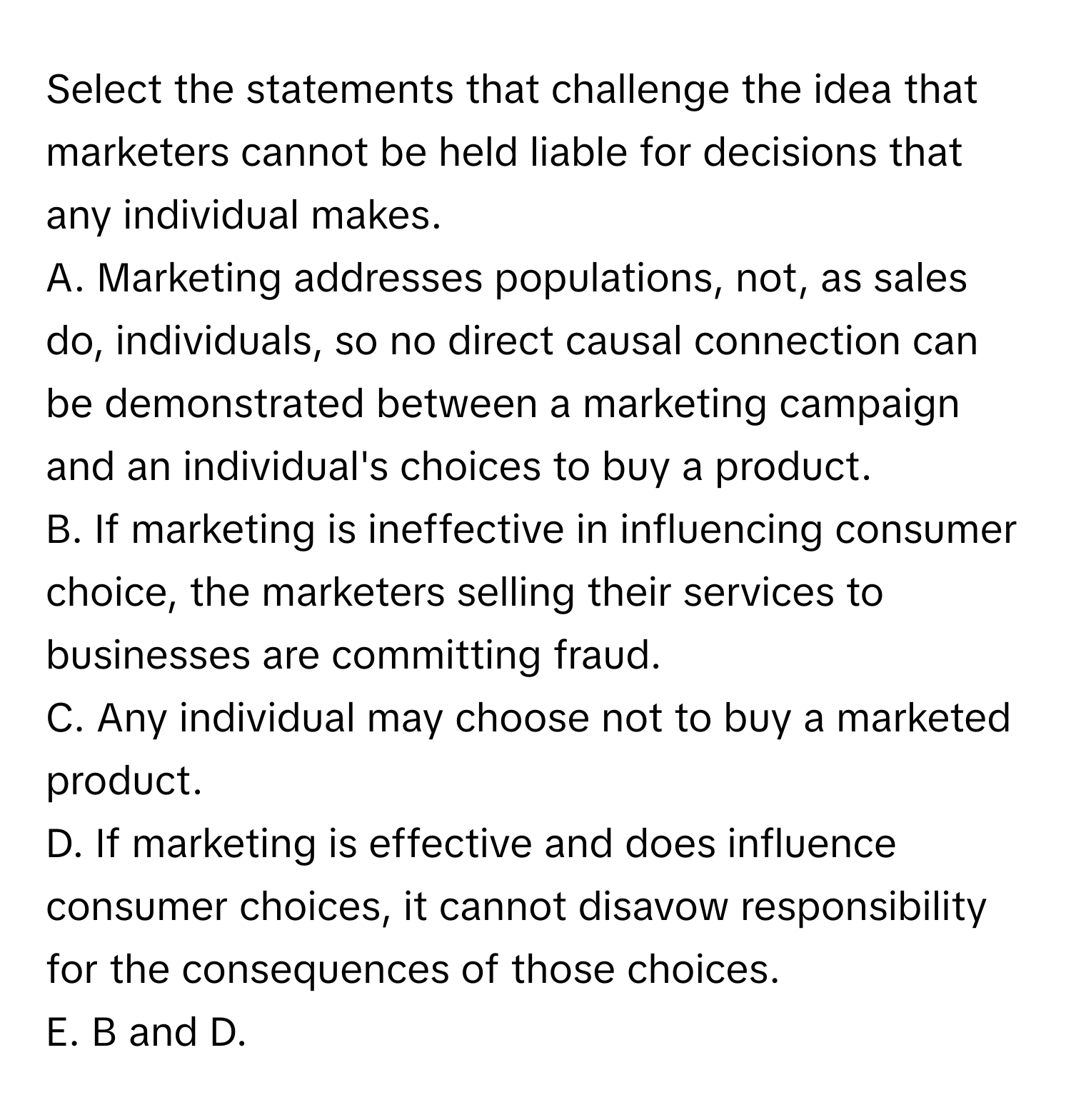 Select the statements that challenge the idea that marketers cannot be held liable for decisions that any individual makes.

A. Marketing addresses populations, not, as sales do, individuals, so no direct causal connection can be demonstrated between a marketing campaign and an individual's choices to buy a product.
B. If marketing is ineffective in influencing consumer choice, the marketers selling their services to businesses are committing fraud.
C. Any individual may choose not to buy a marketed product.
D. If marketing is effective and does influence consumer choices, it cannot disavow responsibility for the consequences of those choices.
E. B and D.