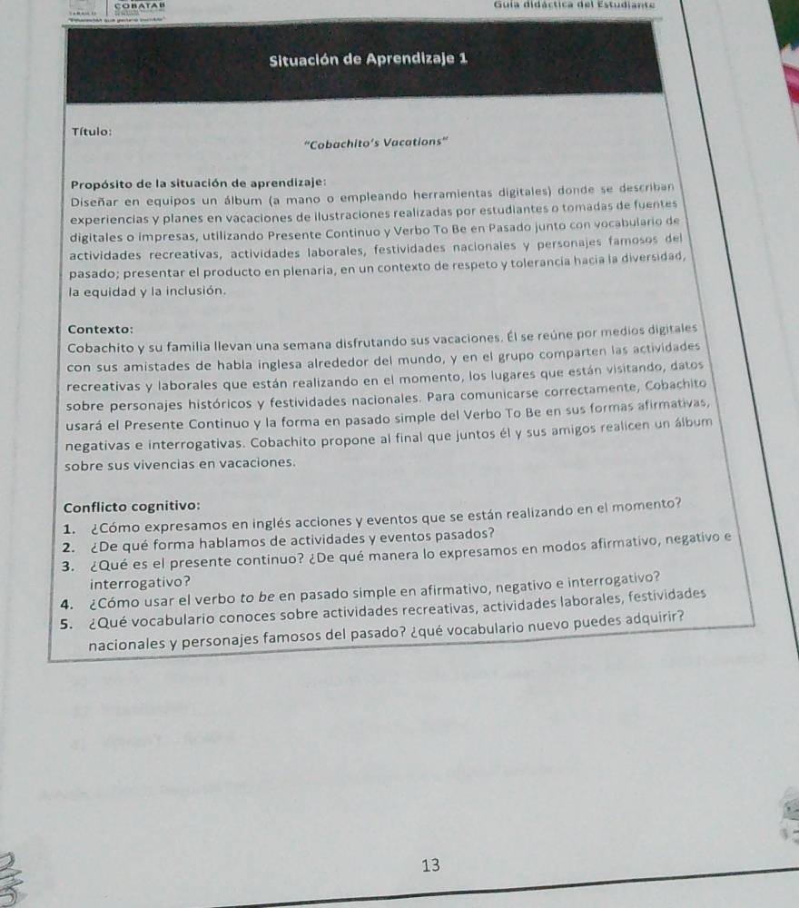 Guía didáctica del Estudiante
Situación de Aprendizaje 1
Título:
“Cobachito’s Vacations”
Propósito de la situación de aprendizaje:
Diseñar en equipos un álbum (a mano o empleando herramientas digitales) donde se describan
experiencias y planes en vacaciones de ilustraciones realizadas por estudiantes o tomadas de fuentes
digitales o impresas, utilizando Presente Continuo y Verbo To Be en Pasado junto con vocabulario de
actividades recreatívas, actividades laborales, festividades nacionales y personajes famosos del
pasado; presentar el producto en plenaria, en un contexto de respeto y tolerancía hacía la diversidad,
la equidad y la inclusión.
Contexto:
Cobachito y su familia llevan una semana disfrutando sus vacaciones. Él se reúne por medios digitales
con sus amistades de habla inglesa alrededor del mundo, y en el grupo comparten las actividades
recreativas y laborales que están realizando en el momento, los lugares que están visitando, datos
sobre personajes históricos y festividades nacionales. Para comunicarse correctamente, Cobachito
usará el Presente Continuo y la forma en pasado simple del Verbo To Be en sus formas afirmativas,
negativas e interrogativas. Cobachito propone al final que juntos él y sus amigos realicen un álbum
sobre sus vivencias en vacaciones.
Conflicto cognitivo:
1. ¿Cómo expresamos en inglés acciones y eventos que se están realizando en el momento?
2. ¿De qué forma hablamos de actividades y eventos pasados?
3. ¿Qué es el presente continuo? ¿De qué manera lo expresamos en modos afirmativo, negativo e
interrogativo?
4. ¿Cómo usar el verbo to be en pasado simple en afirmativo, negativo e interrogativo?
5. ¿Qué vocabulario conoces sobre actividades recreativas, actividades laborales, festividades
nacionales y personajes famosos del pasado? ¿qué vocabulario nuevo puedes adquirir?
13