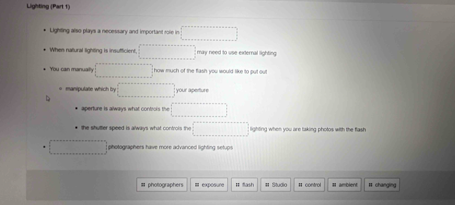 Lighting (Part 1)
Lighting also plays a necessary and important role in
When natural lighting is insufficient, ^□  may need to use external lighting
You can manually x_2+y,·s how much of the flash you would like to put out
manipulate which by □  your aperture
aperture is always what controls the
the shutter speed is always what controls the □  □ lighting when you are taking photos with the flash
∴ △ ADC photographers have more advanced lighting setups
:: photographers :: exposure :: flash =: Studio :: control # ambient :: changing